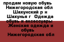 продам новую обувь   - Нижегородская обл., Шахунский р-н, Шахунья г. Одежда, обувь и аксессуары » Женская одежда и обувь   . Нижегородская обл.